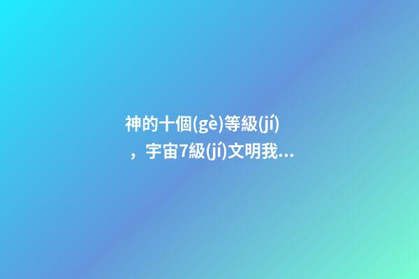 神的十個(gè)等級(jí)，宇宙7級(jí)文明我們的神和魔-第1張-觀點(diǎn)-玄機(jī)派